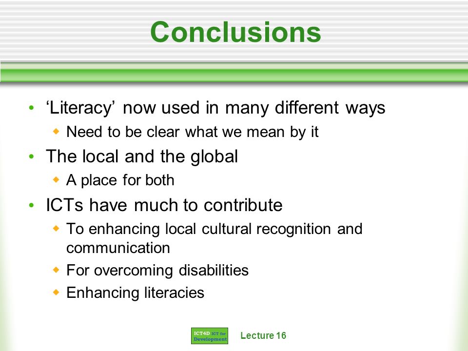Conclusions Literacy now used in many different ways Need to be clear what we mean by it The local and the global A place for both ICTs have much to contribute To enhancing local cultural recognition and communication For overcoming disabilities Enhancing literacies
