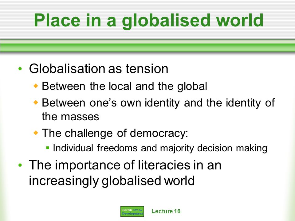 Lecture 16 Place in a globalised world Globalisation as tension Between the local and the global Between ones own identity and the identity of the masses The challenge of democracy: Individual freedoms and majority decision making The importance of literacies in an increasingly globalised world