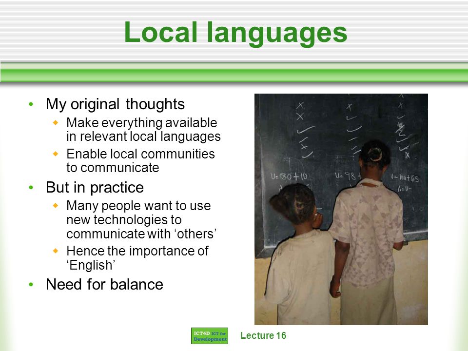 Lecture 16 Local languages My original thoughts Make everything available in relevant local languages Enable local communities to communicate But in practice Many people want to use new technologies to communicate with others Hence the importance of English Need for balance