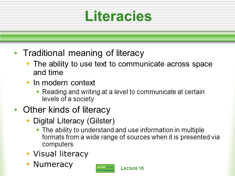 Lecture 16 Literacies Traditional meaning of literacy The ability to use text to communicate across space and time In modern context Reading and writing at a level to communicate at certain levels of a society Other kinds of literacy Digital Literacy (Gilster) The ability to understand and use information in multiple formats from a wide range of sources when it is presented via computers Visual literacy Numeracy