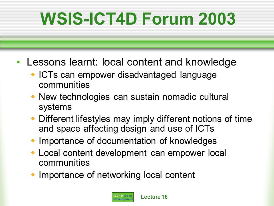 Lecture 16 WSIS-ICT4D Forum 2003 Lessons learnt: local content and knowledge ICTs can empower disadvantaged language communities New technologies can sustain nomadic cultural systems Different lifestyles may imply different notions of time and space affecting design and use of ICTs Importance of documentation of knowledges Local content development can empower local communities Importance of networking local content