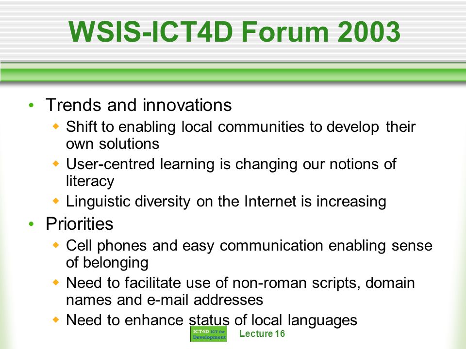 Lecture 16 WSIS-ICT4D Forum 2003 Trends and innovations Shift to enabling local communities to develop their own solutions User-centred learning is changing our notions of literacy Linguistic diversity on the Internet is increasing Priorities Cell phones and easy communication enabling sense of belonging Need to facilitate use of non-roman scripts, domain names and  addresses Need to enhance status of local languages