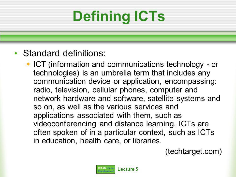 Lecture 5 Defining ICTs Standard definitions: ICT (information and communications technology - or technologies) is an umbrella term that includes any communication device or application, encompassing: radio, television, cellular phones, computer and network hardware and software, satellite systems and so on, as well as the various services and applications associated with them, such as videoconferencing and distance learning.