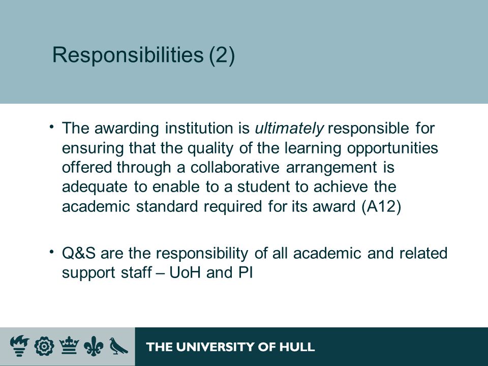 Responsibilities (2) The awarding institution is ultimately responsible for ensuring that the quality of the learning opportunities offered through a collaborative arrangement is adequate to enable to a student to achieve the academic standard required for its award (A12) Q&S are the responsibility of all academic and related support staff – UoH and PI