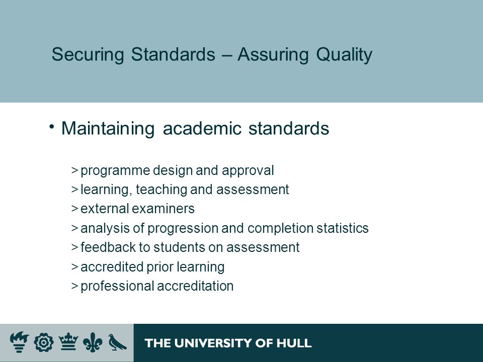 Securing Standards – Assuring Quality Maintaining academic standards >programme design and approval >learning, teaching and assessment >external examiners >analysis of progression and completion statistics >feedback to students on assessment >accredited prior learning >professional accreditation
