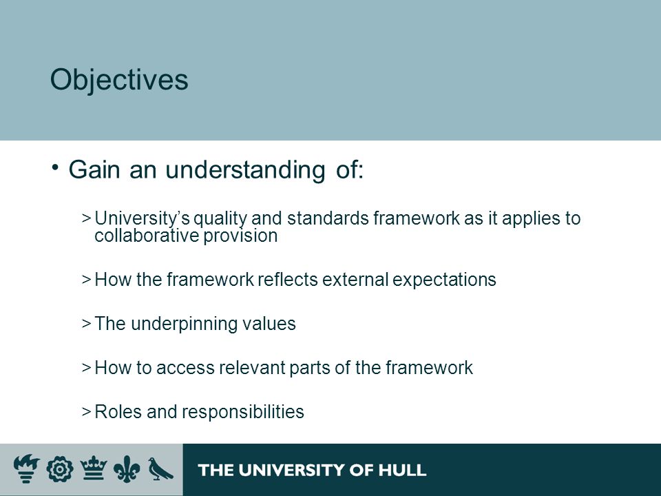 Objectives Gain an understanding of: >Universitys quality and standards framework as it applies to collaborative provision >How the framework reflects external expectations >The underpinning values >How to access relevant parts of the framework >Roles and responsibilities