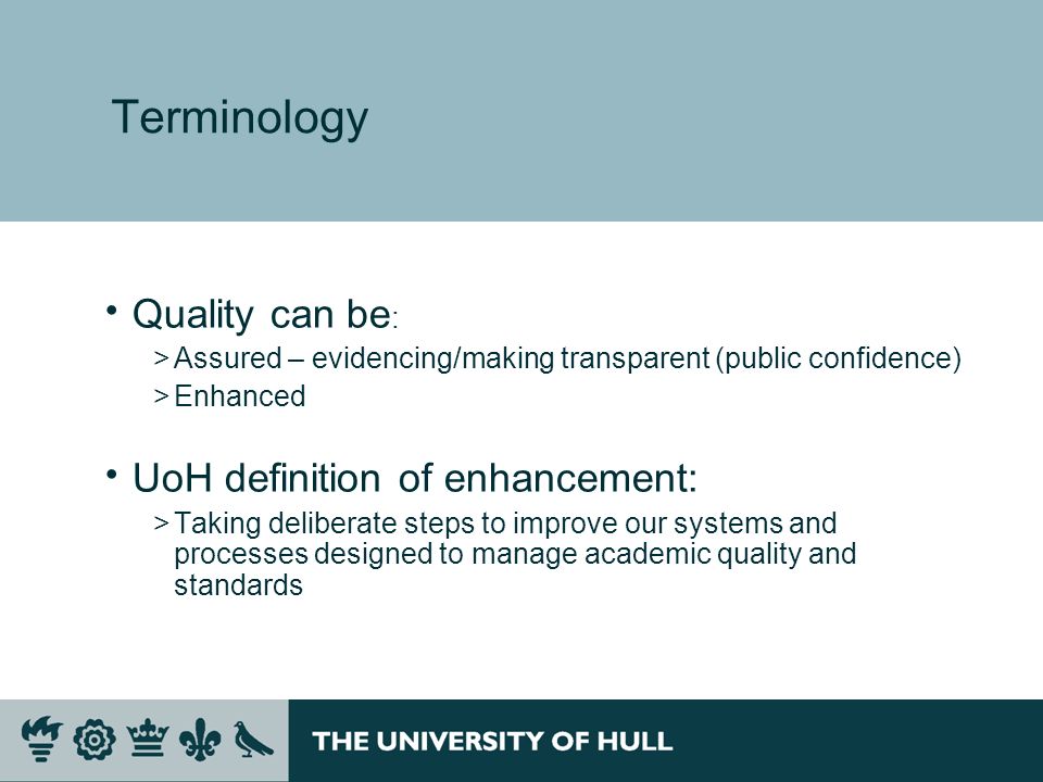 Terminology Quality can be : >Assured – evidencing/making transparent (public confidence) >Enhanced UoH definition of enhancement: >Taking deliberate steps to improve our systems and processes designed to manage academic quality and standards