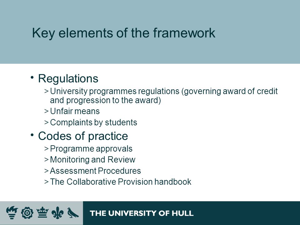 Key elements of the framework Regulations >University programmes regulations (governing award of credit and progression to the award) >Unfair means >Complaints by students Codes of practice >Programme approvals >Monitoring and Review >Assessment Procedures >The Collaborative Provision handbook