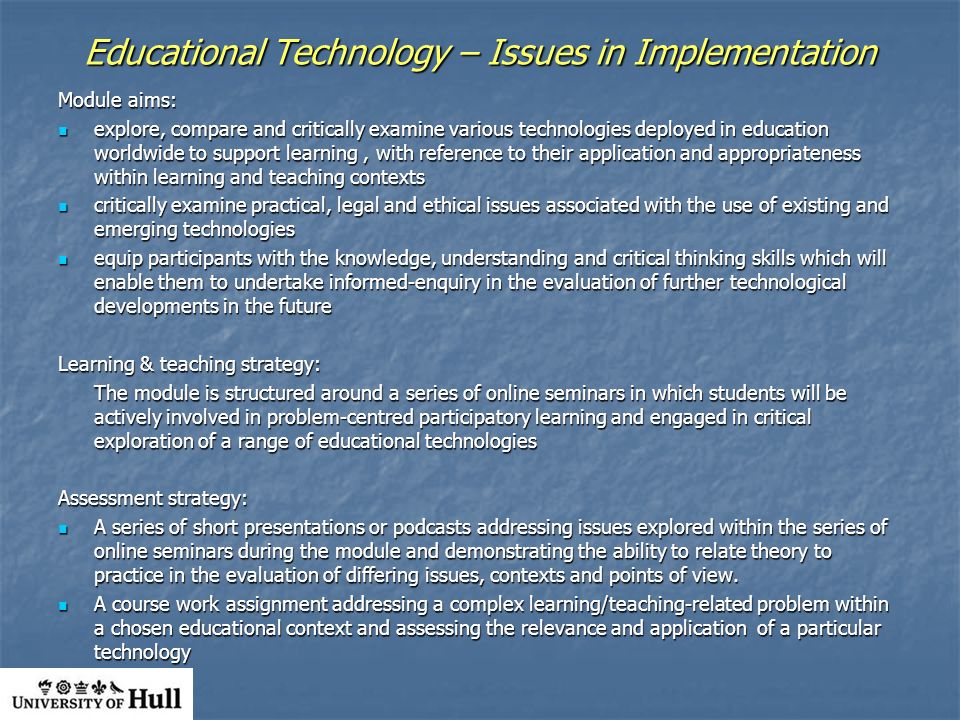 Educational Technology – Issues in Implementation Module aims: explore, compare and critically examine various technologies deployed in education worldwide to support learning, with reference to their application and appropriateness within learning and teaching contexts explore, compare and critically examine various technologies deployed in education worldwide to support learning, with reference to their application and appropriateness within learning and teaching contexts critically examine practical, legal and ethical issues associated with the use of existing and emerging technologies critically examine practical, legal and ethical issues associated with the use of existing and emerging technologies equip participants with the knowledge, understanding and critical thinking skills which will enable them to undertake informed-enquiry in the evaluation of further technological developments in the future equip participants with the knowledge, understanding and critical thinking skills which will enable them to undertake informed-enquiry in the evaluation of further technological developments in the future Learning & teaching strategy: The module is structured around a series of online seminars in which students will be actively involved in problem-centred participatory learning and engaged in critical exploration of a range of educational technologies Assessment strategy: A series of short presentations or podcasts addressing issues explored within the series of online seminars during the module and demonstrating the ability to relate theory to practice in the evaluation of differing issues, contexts and points of view.