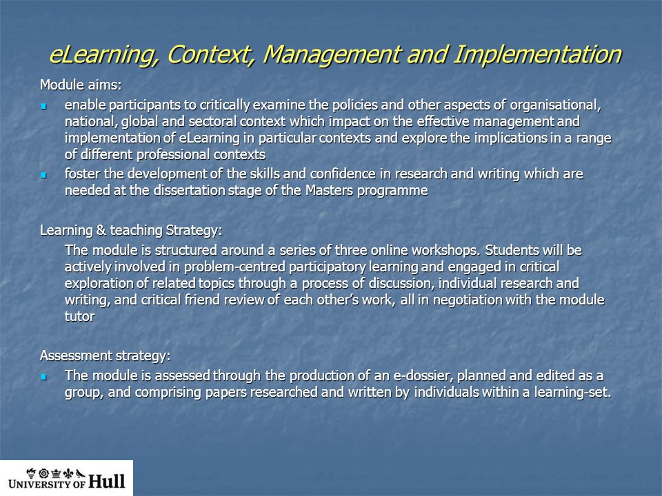 eLearning, Context, Management and Implementation Module aims: enable participants to critically examine the policies and other aspects of organisational, national, global and sectoral context which impact on the effective management and implementation of eLearning in particular contexts and explore the implications in a range of different professional contexts enable participants to critically examine the policies and other aspects of organisational, national, global and sectoral context which impact on the effective management and implementation of eLearning in particular contexts and explore the implications in a range of different professional contexts foster the development of the skills and confidence in research and writing which are needed at the dissertation stage of the Masters programme foster the development of the skills and confidence in research and writing which are needed at the dissertation stage of the Masters programme Learning & teaching Strategy: The module is structured around a series of three online workshops.