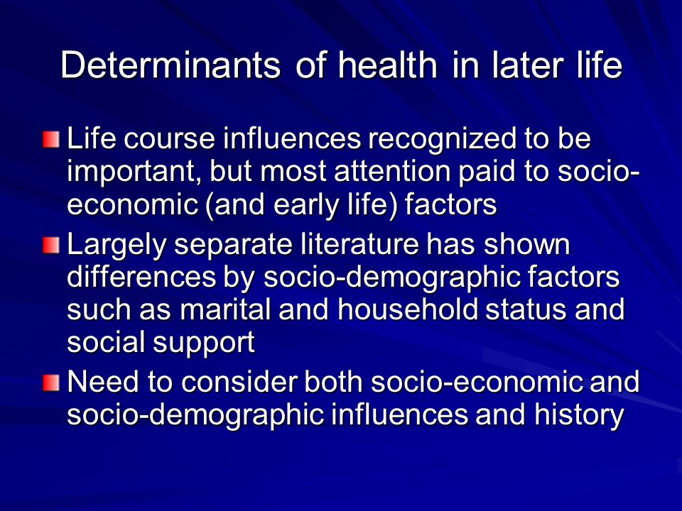 Determinants of health in later life Life course influences recognized to be important, but most attention paid to socio- economic (and early life) factors Largely separate literature has shown differences by socio-demographic factors such as marital and household status and social support Need to consider both socio-economic and socio-demographic influences and history
