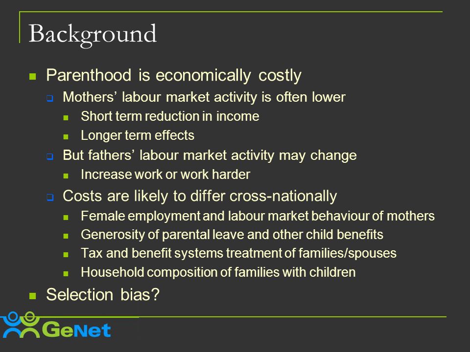 Background Parenthood is economically costly Mothers labour market activity is often lower Short term reduction in income Longer term effects But fathers labour market activity may change Increase work or work harder Costs are likely to differ cross-nationally Female employment and labour market behaviour of mothers Generosity of parental leave and other child benefits Tax and benefit systems treatment of families/spouses Household composition of families with children Selection bias