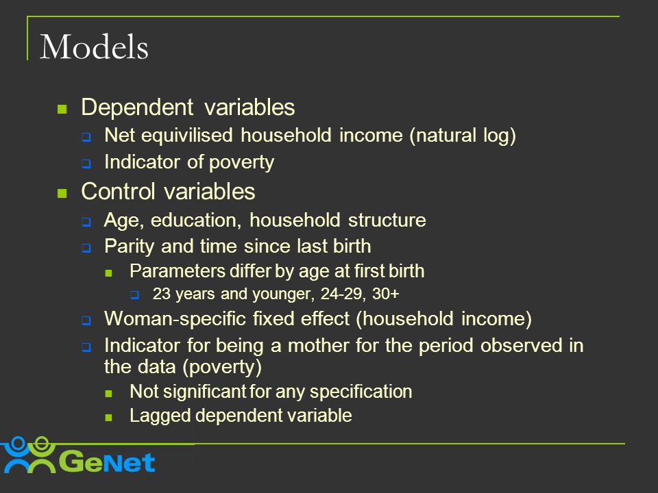 Models Dependent variables Net equivilised household income (natural log) Indicator of poverty Control variables Age, education, household structure Parity and time since last birth Parameters differ by age at first birth 23 years and younger, 24-29, 30+ Woman-specific fixed effect (household income) Indicator for being a mother for the period observed in the data (poverty) Not significant for any specification Lagged dependent variable
