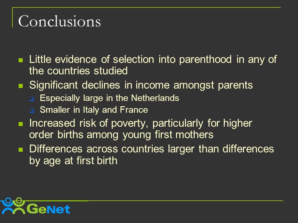 Conclusions Little evidence of selection into parenthood in any of the countries studied Significant declines in income amongst parents Especially large in the Netherlands Smaller in Italy and France Increased risk of poverty, particularly for higher order births among young first mothers Differences across countries larger than differences by age at first birth