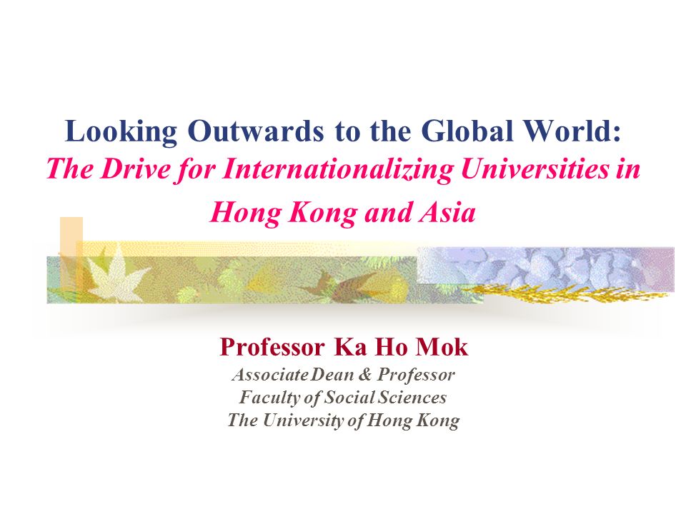 Looking Outwards to the Global World: The Drive for Internationalizing Universities in Hong Kong and Asia Professor Ka Ho Mok Associate Dean & Professor Faculty of Social Sciences The University of Hong Kong