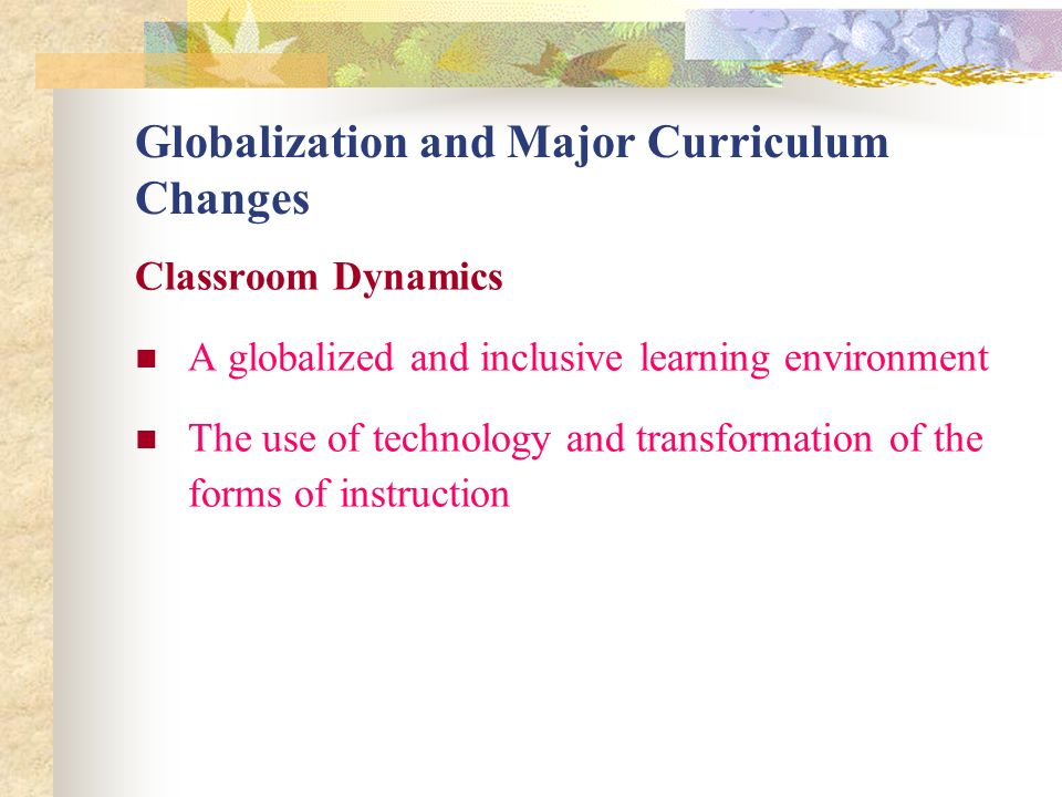 Globalization and Major Curriculum Changes Classroom Dynamics A globalized and inclusive learning environment The use of technology and transformation of the forms of instruction