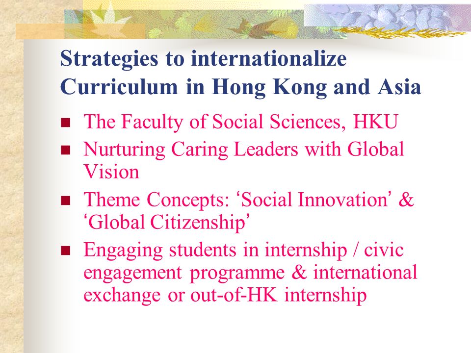 Strategies to internationalize Curriculum in Hong Kong and Asia The Faculty of Social Sciences, HKU Nurturing Caring Leaders with Global Vision Theme Concepts: Social Innovation & Global Citizenship Engaging students in internship / civic engagement programme & international exchange or out-of-HK internship
