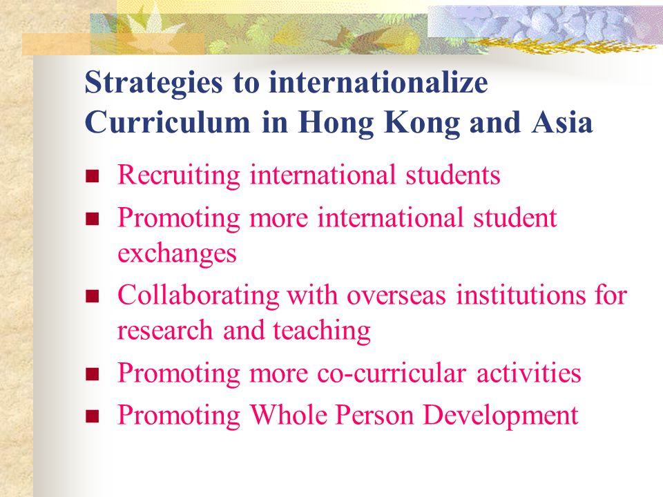 Strategies to internationalize Curriculum in Hong Kong and Asia Recruiting international students Promoting more international student exchanges Collaborating with overseas institutions for research and teaching Promoting more co-curricular activities Promoting Whole Person Development