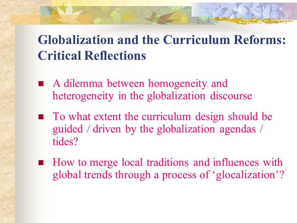 Globalization and the Curriculum Reforms: Critical Reflections A dilemma between homogeneity and heterogeneity in the globalization discourse To what extent the curriculum design should be guided / driven by the globalization agendas / tides.