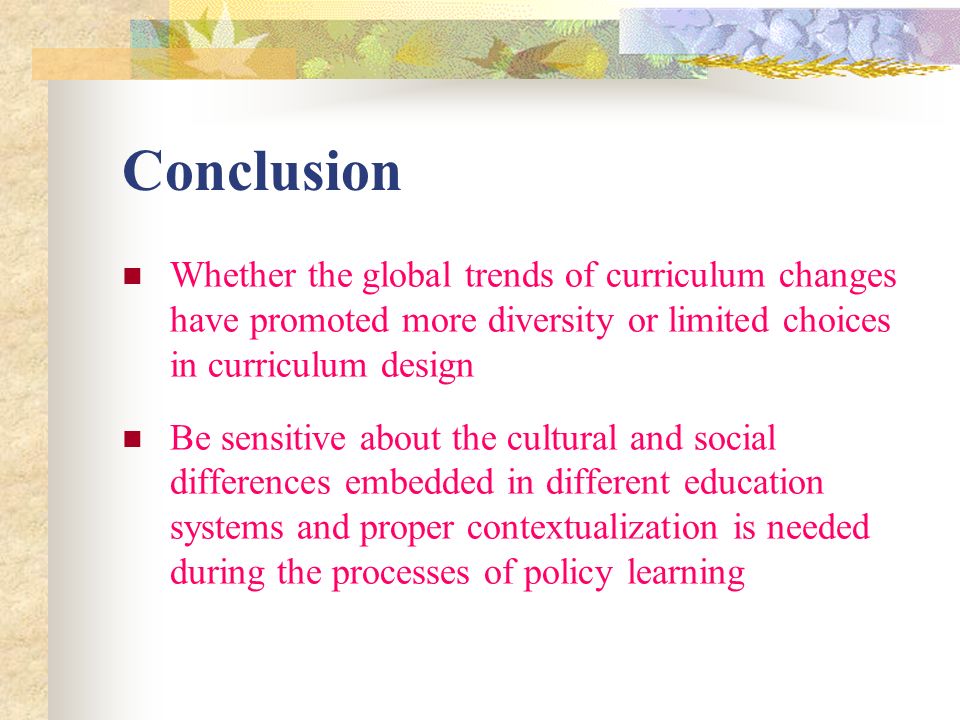 Conclusion Whether the global trends of curriculum changes have promoted more diversity or limited choices in curriculum design Be sensitive about the cultural and social differences embedded in different education systems and proper contextualization is needed during the processes of policy learning
