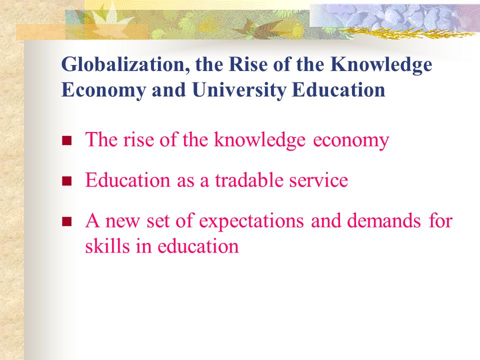 Globalization, the Rise of the Knowledge Economy and University Education The rise of the knowledge economy Education as a tradable service A new set of expectations and demands for skills in education