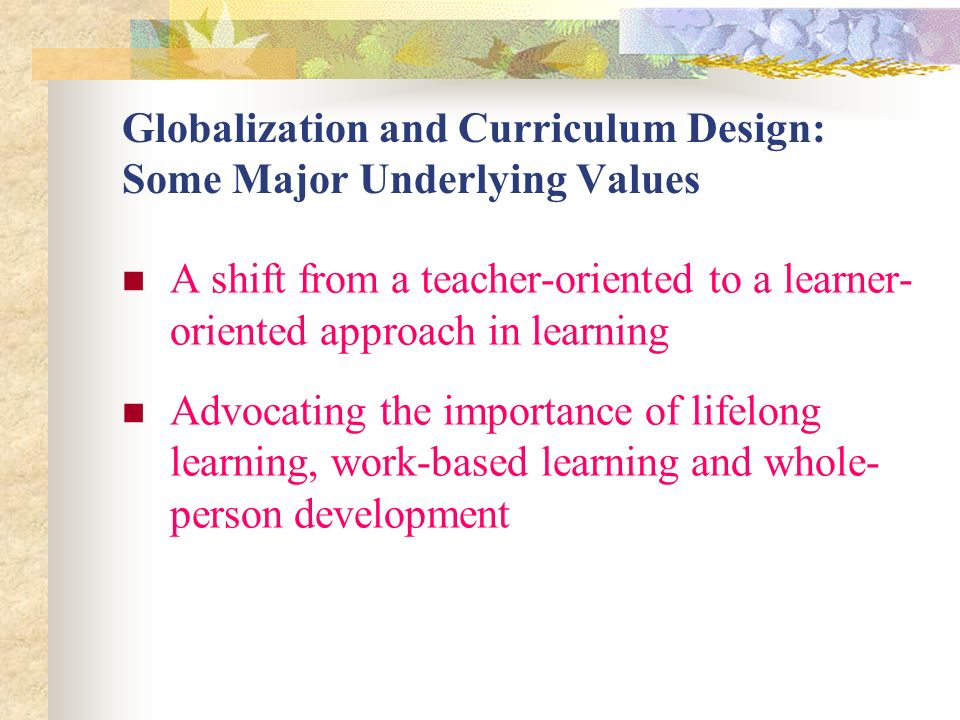 Globalization and Curriculum Design: Some Major Underlying Values A shift from a teacher-oriented to a learner- oriented approach in learning Advocating the importance of lifelong learning, work-based learning and whole- person development