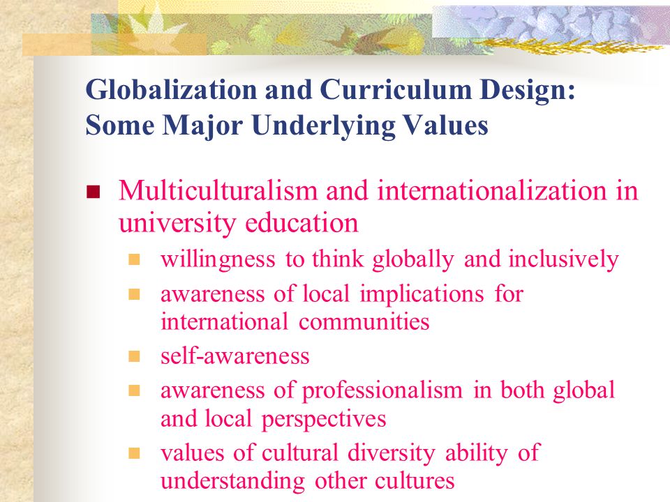 Globalization and Curriculum Design: Some Major Underlying Values Multiculturalism and internationalization in university education willingness to think globally and inclusively awareness of local implications for international communities self-awareness awareness of professionalism in both global and local perspectives values of cultural diversity ability of understanding other cultures