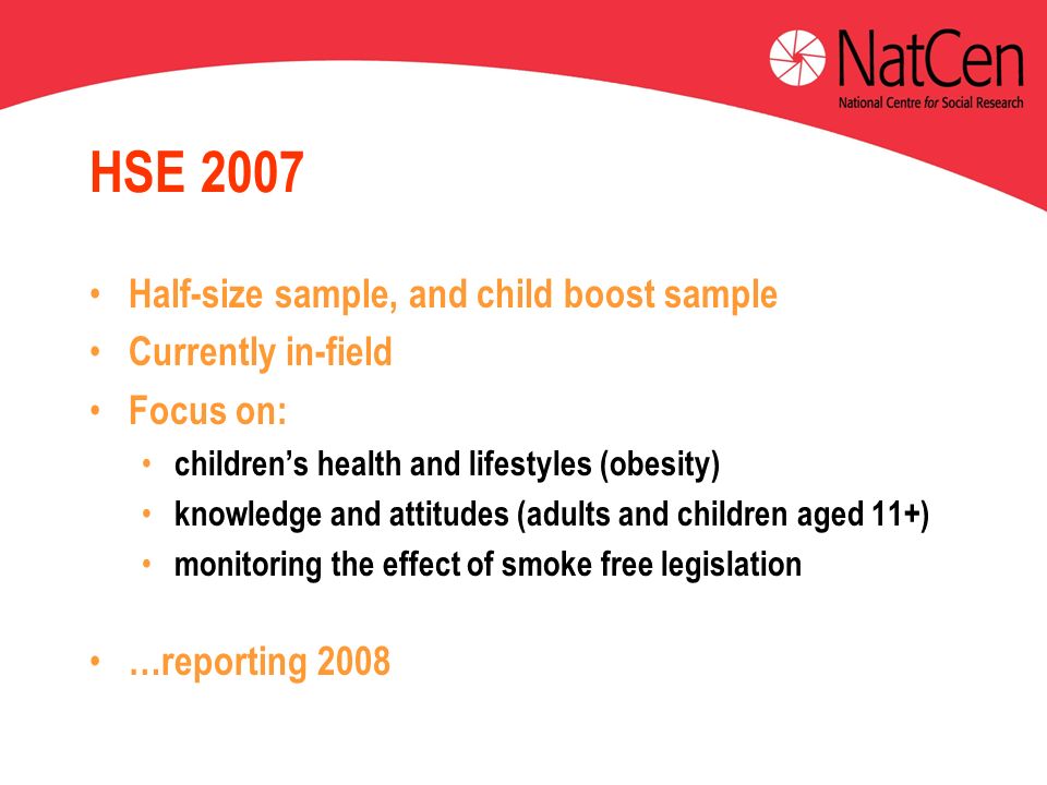 HSE 2007 Half-size sample, and child boost sample Currently in-field Focus on: childrens health and lifestyles (obesity) knowledge and attitudes (adults and children aged 11+) monitoring the effect of smoke free legislation …reporting 2008 on childrens health and on