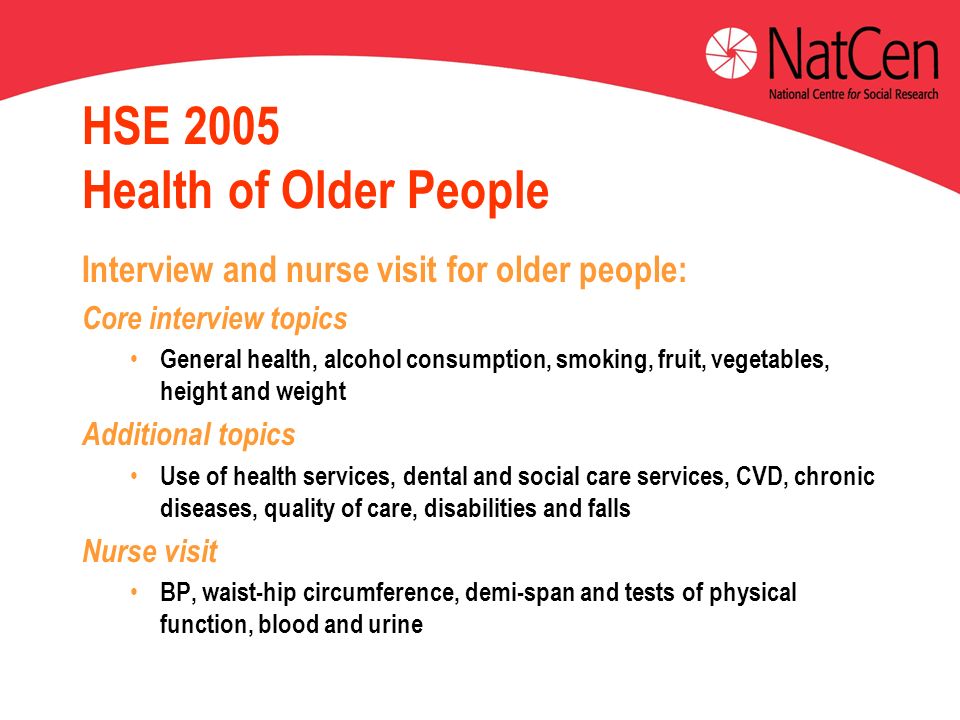 HSE 2005 Health of Older People Interview and nurse visit for older people: Core interview topics General health, alcohol consumption, smoking, fruit, vegetables, height and weight Additional topics Use of health services, dental and social care services, CVD, chronic diseases, quality of care, disabilities and falls Nurse visit BP, waist-hip circumference, demi-span and tests of physical function, blood and urine