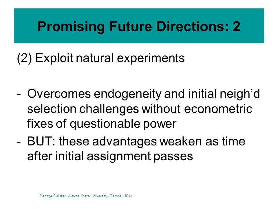 Promising Future Directions: 2 (2) Exploit natural experiments -Overcomes endogeneity and initial neighd selection challenges without econometric fixes of questionable power -BUT: these advantages weaken as time after initial assignment passes George Galster, Wayne State University, Detroit, USA;