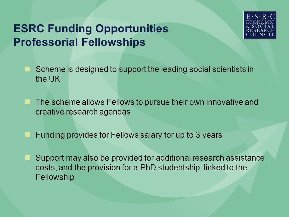 ESRC Funding Opportunities Professorial Fellowships Scheme is designed to support the leading social scientists in the UK The scheme allows Fellows to pursue their own innovative and creative research agendas Funding provides for Fellows salary for up to 3 years Support may also be provided for additional research assistance costs, and the provision for a PhD studentship, linked to the Fellowship
