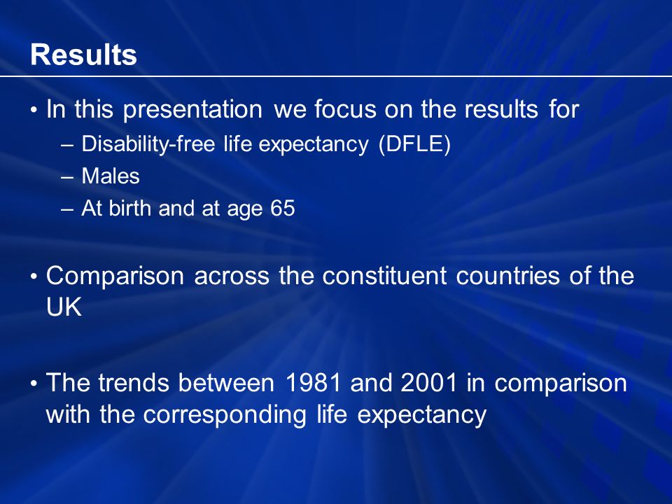 Results In this presentation we focus on the results for –Disability-free life expectancy (DFLE) –Males –At birth and at age 65 Comparison across the constituent countries of the UK The trends between 1981 and 2001 in comparison with the corresponding life expectancy