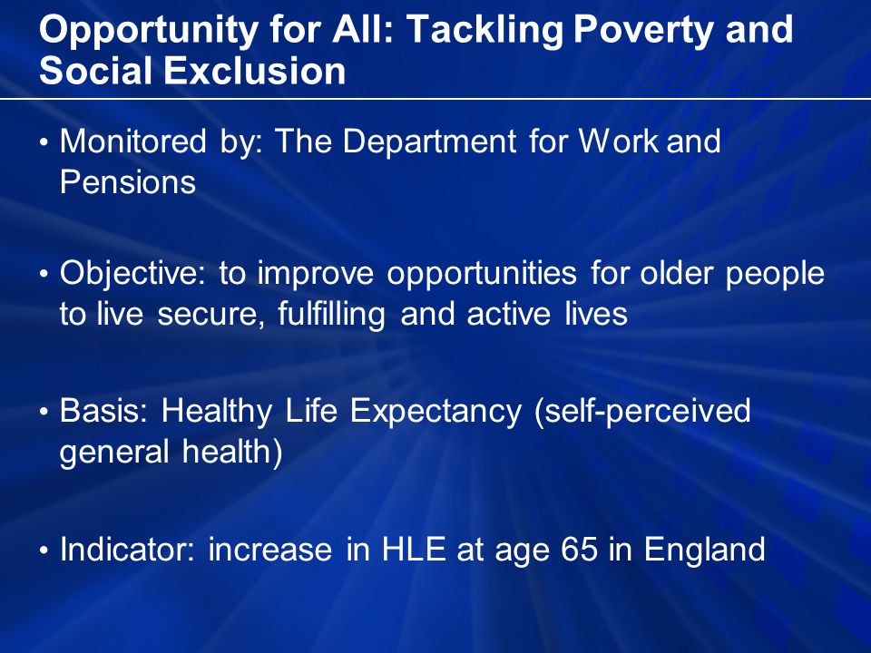 Opportunity for All: Tackling Poverty and Social Exclusion Monitored by: The Department for Work and Pensions Objective: to improve opportunities for older people to live secure, fulfilling and active lives Basis: Healthy Life Expectancy (self-perceived general health) Indicator: increase in HLE at age 65 in England