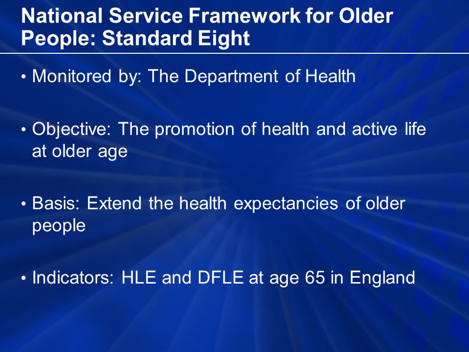 National Service Framework for Older People: Standard Eight Monitored by: The Department of Health Objective: The promotion of health and active life at older age Basis: Extend the health expectancies of older people Indicators: HLE and DFLE at age 65 in England