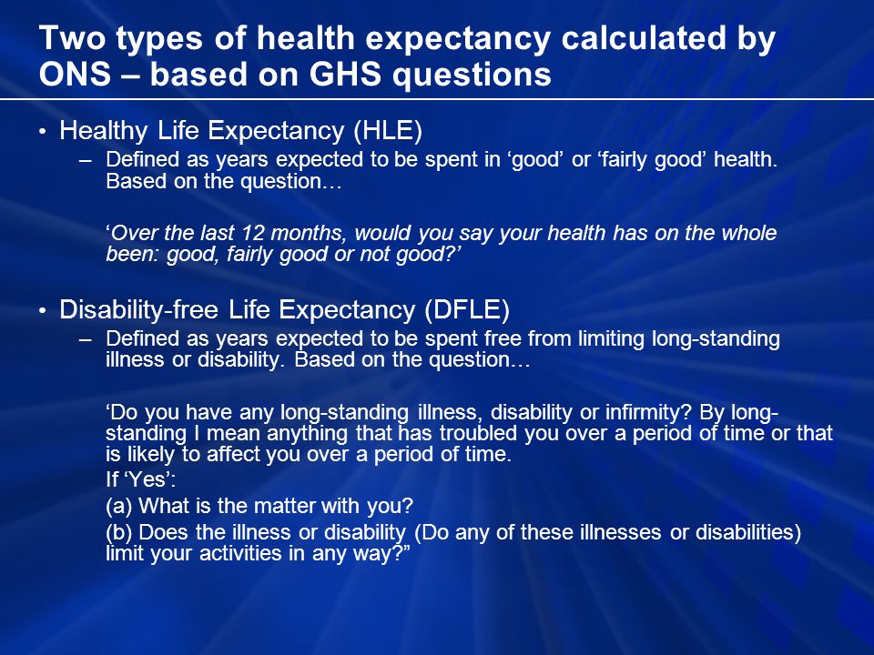 Two types of health expectancy calculated by ONS – based on GHS questions Healthy Life Expectancy (HLE) –Defined as years expected to be spent in good or fairly good health.
