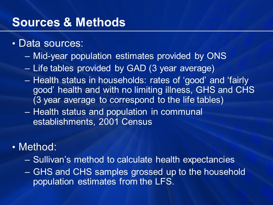 Sources & Methods Data sources: –Mid-year population estimates provided by ONS –Life tables provided by GAD (3 year average) –Health status in households: rates of good and fairly good health and with no limiting illness, GHS and CHS (3 year average to correspond to the life tables) –Health status and population in communal establishments, 2001 Census Method: –Sullivans method to calculate health expectancies –GHS and CHS samples grossed up to the household population estimates from the LFS.