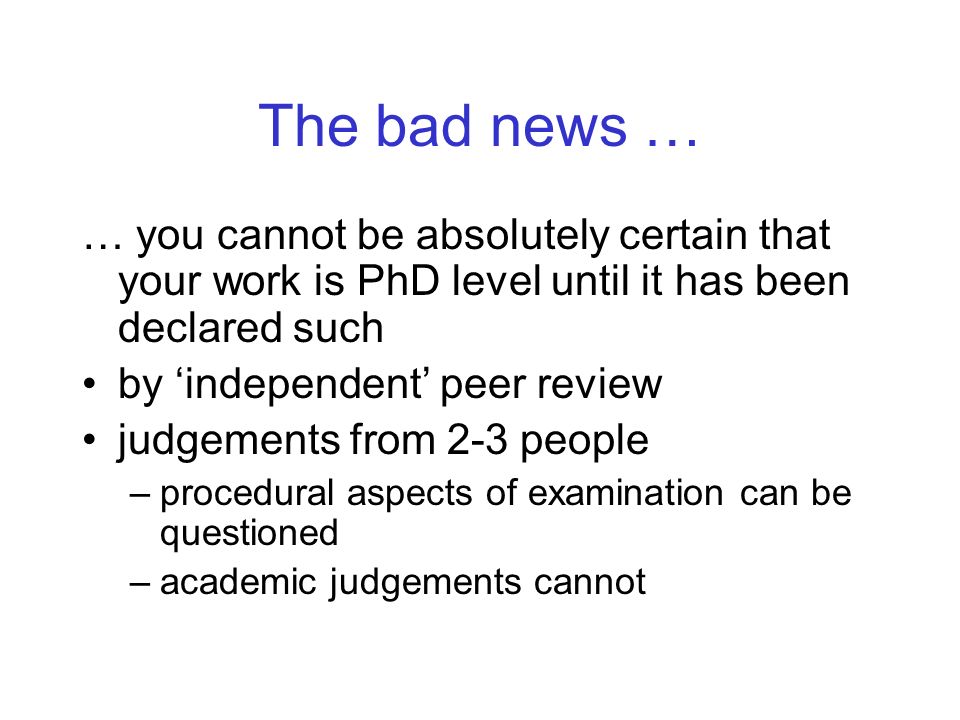 The bad news … … you cannot be absolutely certain that your work is PhD level until it has been declared such by independent peer review judgements from 2-3 people –procedural aspects of examination can be questioned –academic judgements cannot