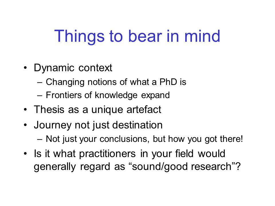 Things to bear in mind Dynamic context –Changing notions of what a PhD is –Frontiers of knowledge expand Thesis as a unique artefact Journey not just destination –Not just your conclusions, but how you got there.