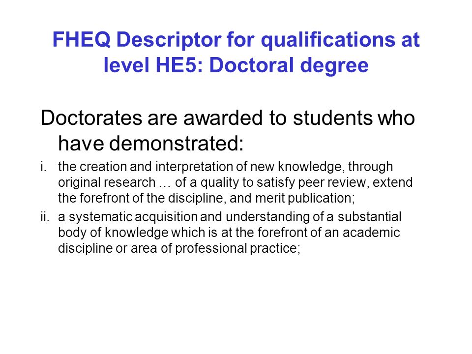FHEQ Descriptor for qualifications at level HE5: Doctoral degree Doctorates are awarded to students who have demonstrated: i.the creation and interpretation of new knowledge, through original research … of a quality to satisfy peer review, extend the forefront of the discipline, and merit publication; ii.a systematic acquisition and understanding of a substantial body of knowledge which is at the forefront of an academic discipline or area of professional practice;