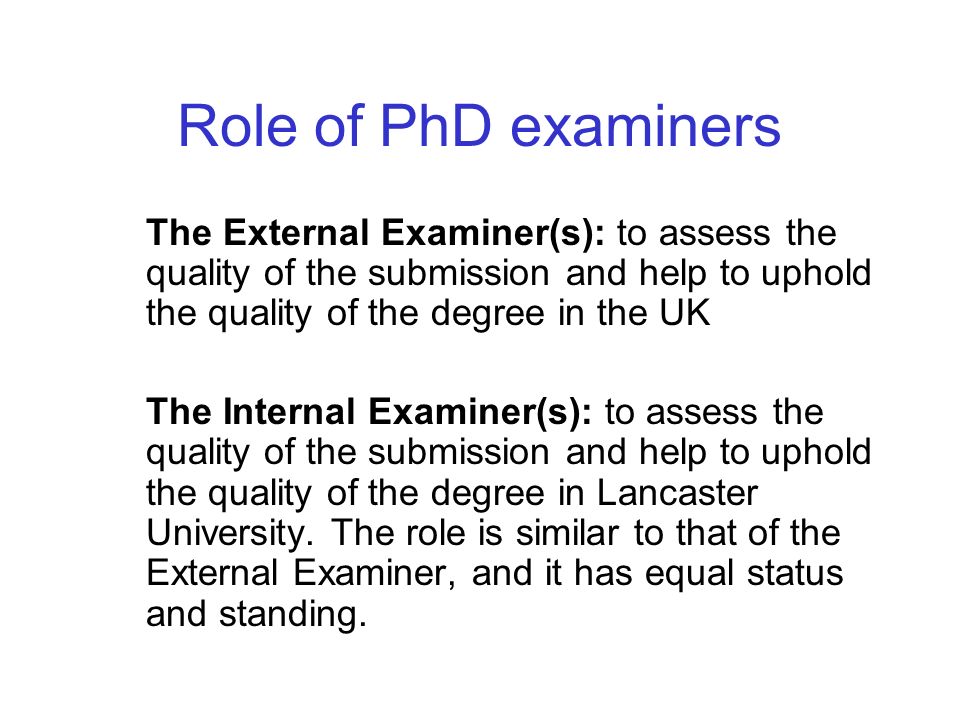 Role of PhD examiners The External Examiner(s): to assess the quality of the submission and help to uphold the quality of the degree in the UK The Internal Examiner(s): to assess the quality of the submission and help to uphold the quality of the degree in Lancaster University.