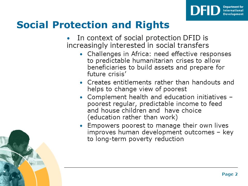 Page 2 Social Protection and Rights In context of social protection DFID is increasingly interested in social transfers Challenges in Africa: need effective responses to predictable humanitarian crises to allow beneficiaries to build assets and prepare for future crisis Creates entitlements rather than handouts and helps to change view of poorest Complement health and education initiatives – poorest regular, predictable income to feed and house children and have choice (education rather than work) Empowers poorest to manage their own lives improves human development outcomes – key to long-term poverty reduction