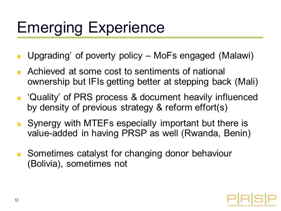 10 Emerging Experience Upgrading of poverty policy – MoFs engaged (Malawi) Achieved at some cost to sentiments of national ownership but IFIs getting better at stepping back (Mali) Quality of PRS process & document heavily influenced by density of previous strategy & reform effort(s) Synergy with MTEFs especially important but there is value-added in having PRSP as well (Rwanda, Benin) Sometimes catalyst for changing donor behaviour (Bolivia), sometimes not