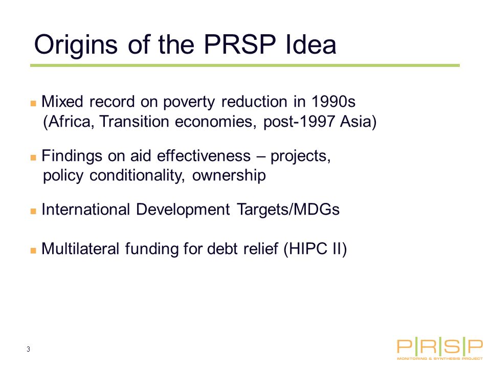 3 Origins of the PRSP Idea Mixed record on poverty reduction in 1990s (Africa, Transition economies, post-1997 Asia) Findings on aid effectiveness – projects, policy conditionality, ownership International Development Targets/MDGs Multilateral funding for debt relief (HIPC II)