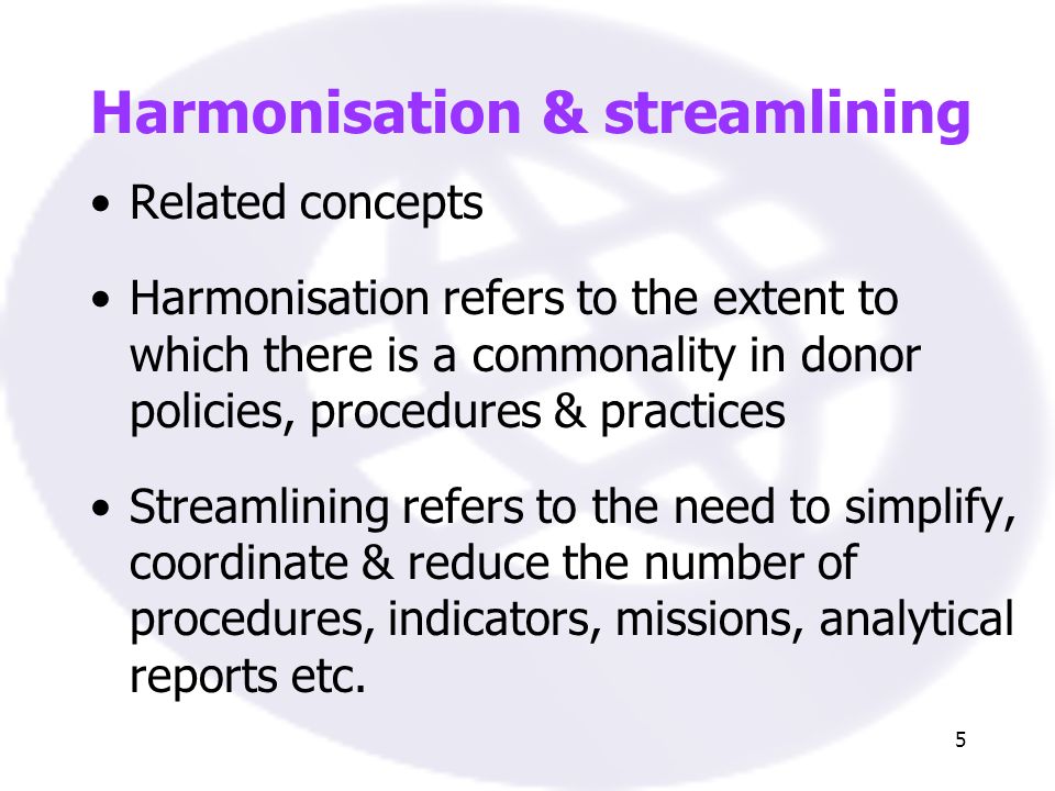 5 Harmonisation & streamlining Related concepts Harmonisation refers to the extent to which there is a commonality in donor policies, procedures & practices Streamlining refers to the need to simplify, coordinate & reduce the number of procedures, indicators, missions, analytical reports etc.