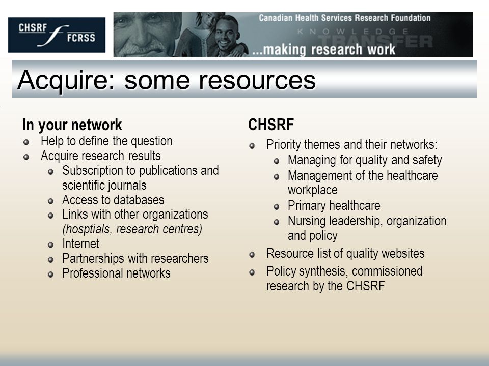 Acquire: some resources In your network Help to define the question Acquire research results Subscription to publications and scientific journals Access to databases Links with other organizations (hosptials, research centres) Internet Partnerships with researchers Professional networks CHSRF Priority themes and their networks: Managing for quality and safety Management of the healthcare workplace Primary healthcare Nursing leadership, organization and policy Resource list of quality websites Policy synthesis, commissioned research by the CHSRF