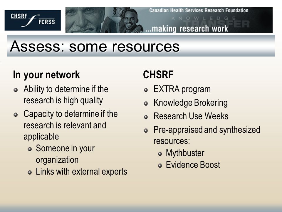 Assess: some resources In your network Ability to determine if the research is high quality Capacity to determine if the research is relevant and applicable Someone in your organization Links with external experts CHSRF EXTRA program Knowledge Brokering Research Use Weeks Pre-appraised and synthesized resources: Mythbuster Evidence Boost