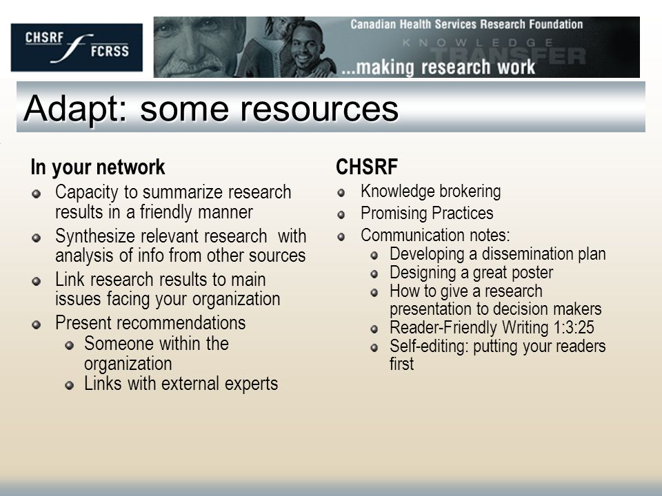 Adapt: some resources In your network Capacity to summarize research results in a friendly manner Synthesize relevant research with analysis of info from other sources Link research results to main issues facing your organization Present recommendations Someone within the organization Links with external experts CHSRF Knowledge brokering Promising Practices Communication notes: Developing a dissemination plan Designing a great poster How to give a research presentation to decision makers Reader-Friendly Writing 1:3:25 Self-editing: putting your readers first