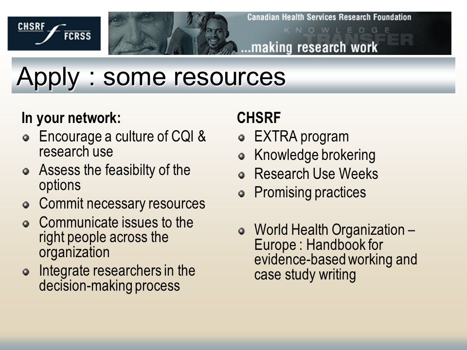 Apply : some resources In your network: Encourage a culture of CQI & research use Assess the feasibilty of the options Commit necessary resources Communicate issues to the right people across the organization Integrate researchers in the decision-making process CHSRF EXTRA program Knowledge brokering Research Use Weeks Promising practices World Health Organization – Europe : Handbook for evidence-based working and case study writing