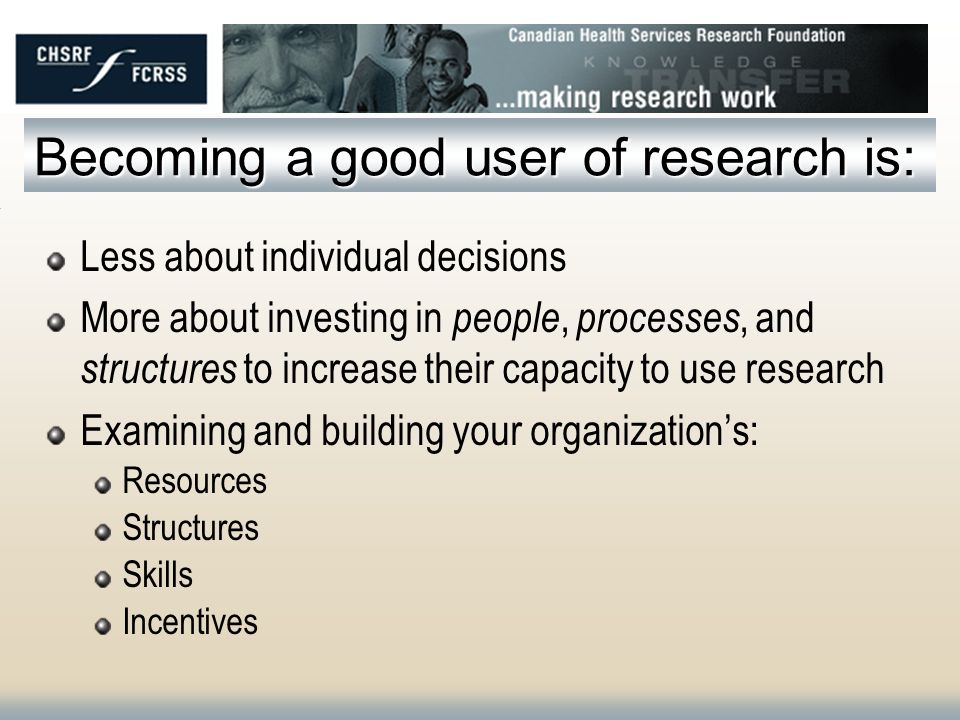 Becoming a good user of research is: Less about individual decisions More about investing in people, processes, and structures to increase their capacity to use research Examining and building your organizations: Resources Structures Skills Incentives