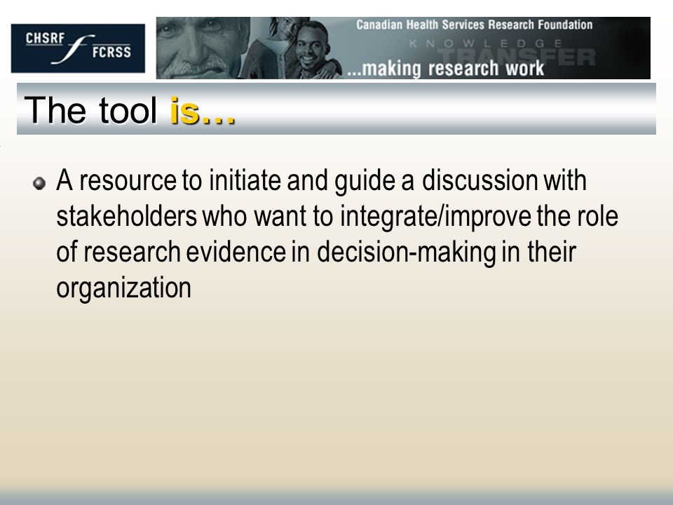 The tool is… A resource to initiate and guide a discussion with stakeholders who want to integrate/improve the role of research evidence in decision-making in their organization